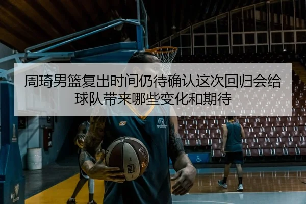 周琦男篮复出时间仍待确认这次回归会给球队带来哪些变化和期待